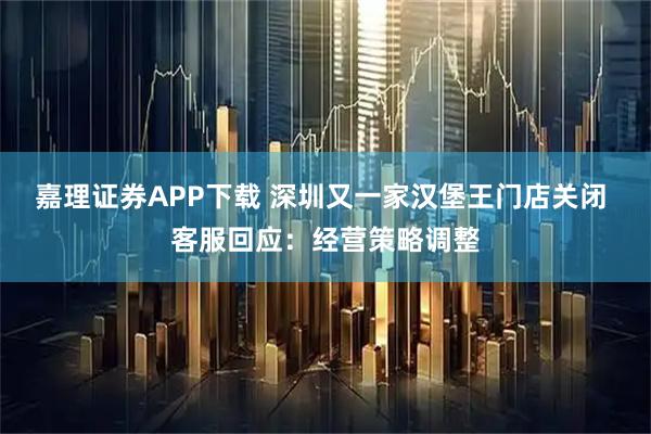 嘉理证券APP下载 深圳又一家汉堡王门店关闭 客服回应:经营策略调整
