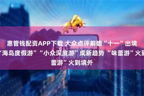 惠管钱配资APP下载 大众点评前瞻“十一”出境游：“海岛度假游”“小众深度游”成新趋势 “味蕾游”火到境外