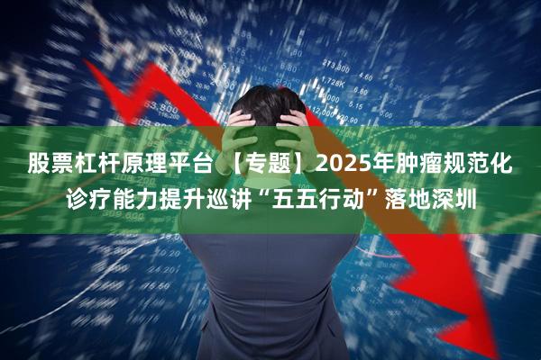 股票杠杆原理平台 【专题】2025年肿瘤规范化诊疗能力提升巡讲“五五行动”落地深圳