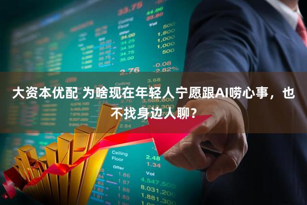 大资本优配 为啥现在年轻人宁愿跟AI唠心事，也不找身边人聊？