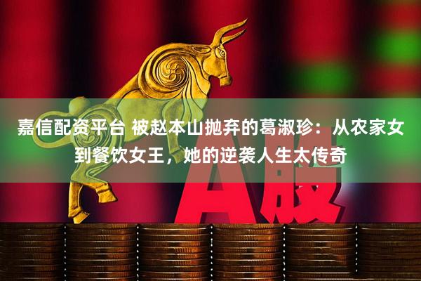 嘉信配资平台 被赵本山抛弃的葛淑珍：从农家女到餐饮女王，她的逆袭人生太传奇