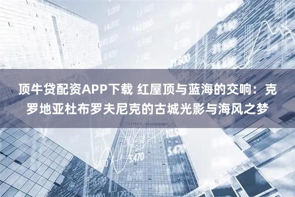 顶牛贷配资APP下载 红屋顶与蓝海的交响：克罗地亚杜布罗夫尼克的古城光影与海风之梦