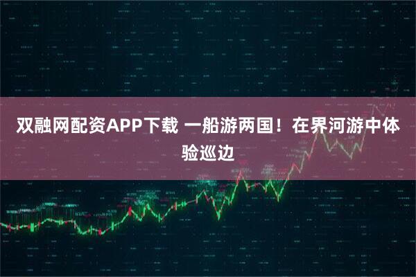 双融网配资APP下载 一船游两国！在界河游中体验巡边