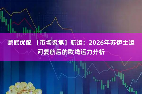 鼎冠优配 【市场聚焦】航运：2026年苏伊士运河复航后的欧线运力分析