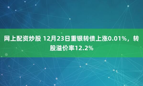 网上配资炒股 12月23日重银转债上涨0.01%,转股溢价率12.2%
