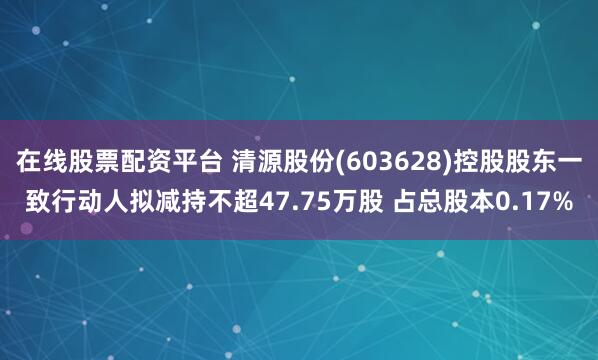 在线股票配资平台 清源股份(603628)控股股东一致行动人拟减持不超47.75万股 占总股本0.17%