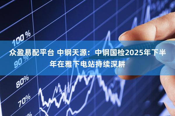 众盈易配平台 中钢天源：中钢国检2025年下半年在雅下电站持续深耕