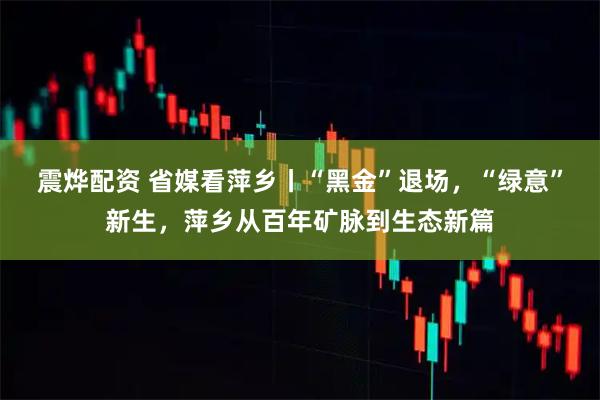 震烨配资 省媒看萍乡丨“黑金”退场，“绿意”新生，萍乡从百年矿脉到生态新篇