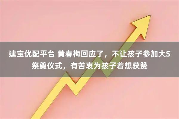 建宝优配平台 黄春梅回应了，不让孩子参加大S祭奠仪式，有苦衷为孩子着想获赞