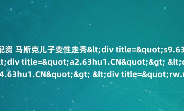 盟配资 马斯克儿子变性走秀<div title="s9.63hu1.CN"> <div title="a2.63hu1.CN"> <div title="h4.63hu1.CN"> <div title="rw.63hu1.CN" /></div></div></div>