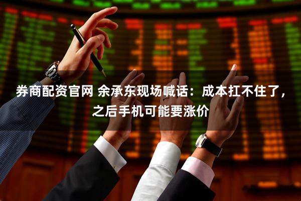 券商配资官网 余承东现场喊话:成本扛不住了,之后手机可能要涨价