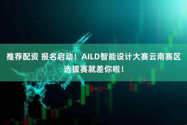 推荐配资 报名启动！AILD智能设计大赛云南赛区选拔赛就差你啦！