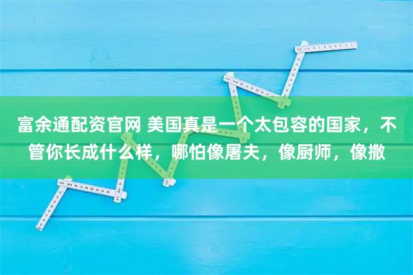 富余通配资官网 美国真是一个太包容的国家，不管你长成什么样，哪怕像屠夫，像厨师，像撒