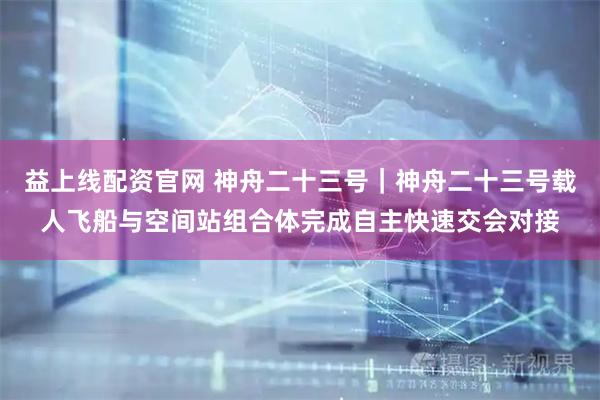 益上线配资官网 神舟二十三号｜神舟二十三号载人飞船与空间站组合体完成自主快速交会对接